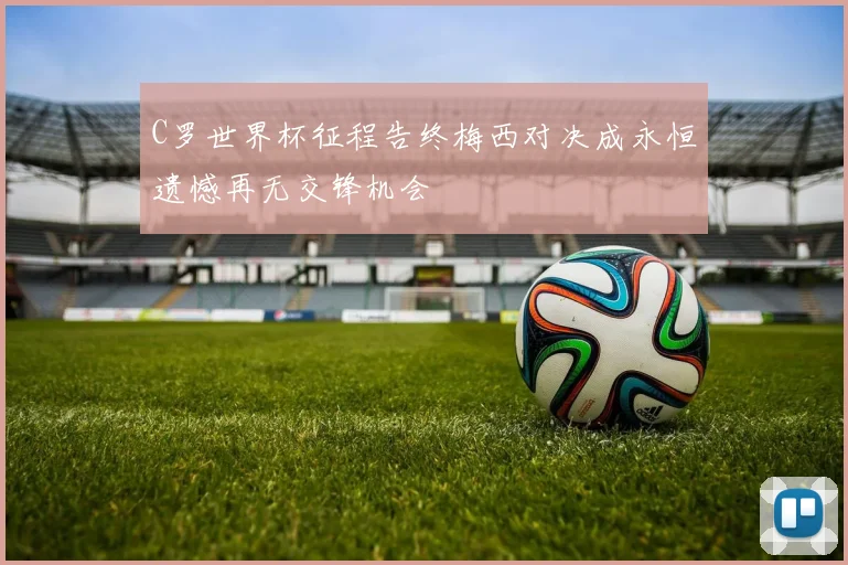 C罗世界杯征程告终梅西对决成永恒遗憾再无交锋机会